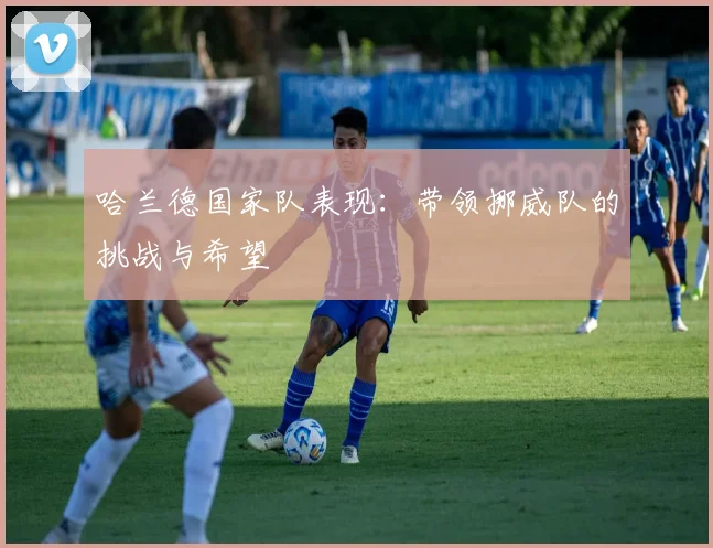 哈兰德国家队表现:带领挪威队的挑战与希望