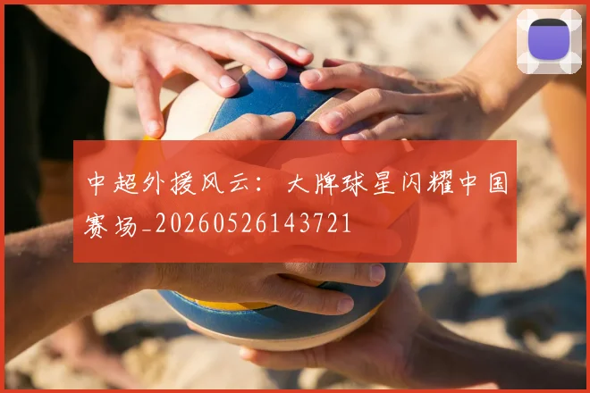 中超外援风云：大牌球星闪耀中国赛场_20260526143721