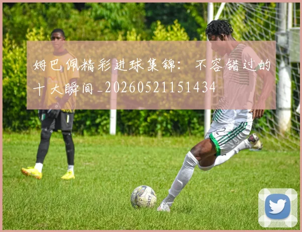 姆巴佩精彩进球集锦：不容错过的十大瞬间_20260521151434