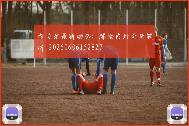 内马尔最新动态：球场内外全面解析_20260606152827