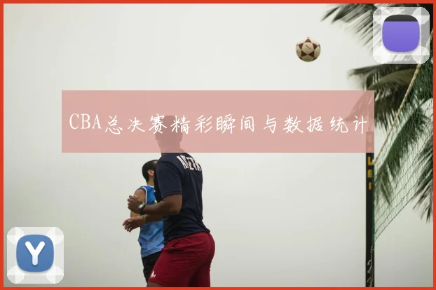 CBA总决赛精彩瞬间与数据统计