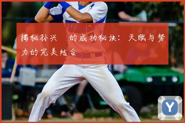 揭秘孙兴慜的成功秘诀：天赋与努力的完美结合