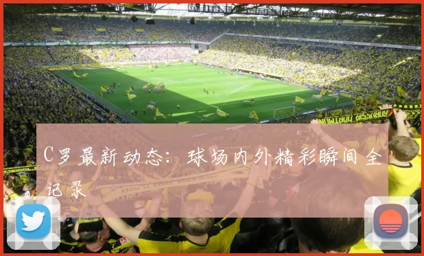 C罗最新动态：球场内外精彩瞬间全记录