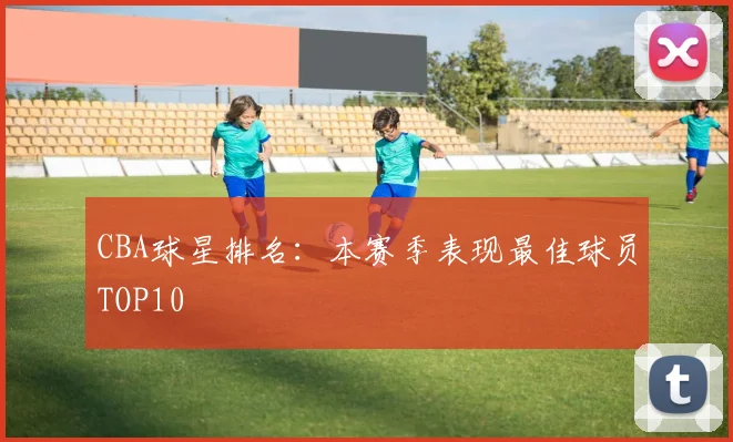 CBA球星排名：本赛季表现最佳球员TOP10