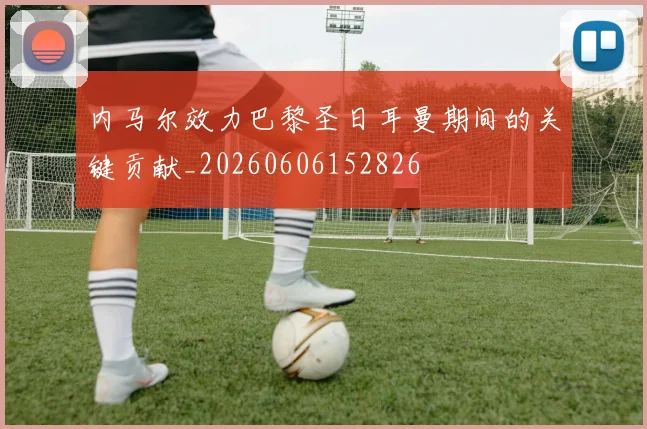 内马尔效力巴黎圣日耳曼期间的关键贡献_20260606152826