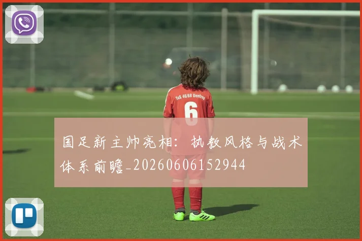 国足新主帅亮相：执教风格与战术体系前瞻_20260606152944