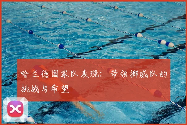 哈兰德国家队表现:带领挪威队的挑战与希望