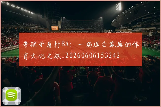带孩子看村BA：一场适合家庭的体育文化之旅_20260606153242