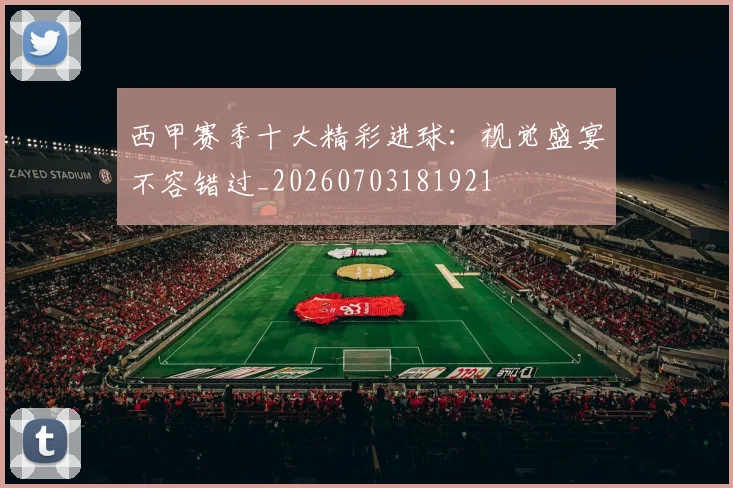 西甲赛季十大精彩进球：视觉盛宴不容错过_20260703181921