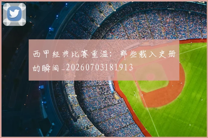 西甲经典比赛重温：那些载入史册的瞬间_20260703181913
