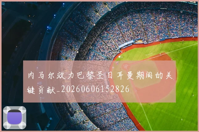 内马尔效力巴黎圣日耳曼期间的关键贡献_20260606152826