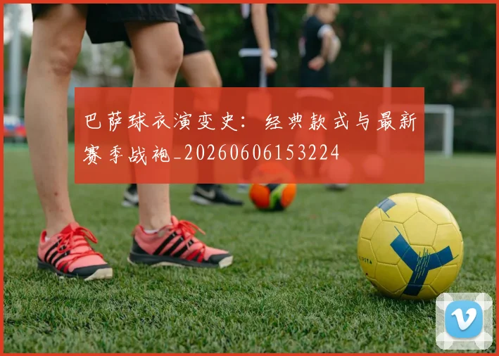 巴萨球衣演变史：经典款式与最新赛季战袍_20260606153224