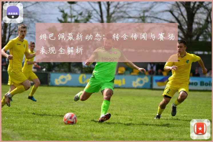 姆巴佩最新动态：转会传闻与赛场表现全解析