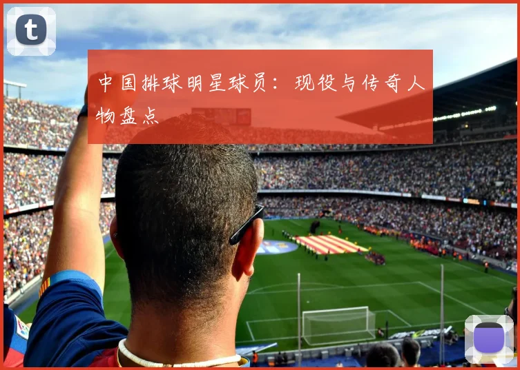中国排球明星球员：现役与传奇人物盘点