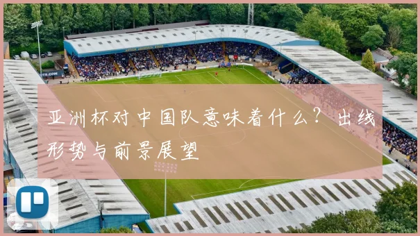 亚洲杯对中国队意味着什么？出线形势与前景展望
