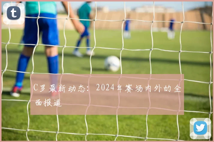 C罗最新动态：2024年赛场内外的全面报道