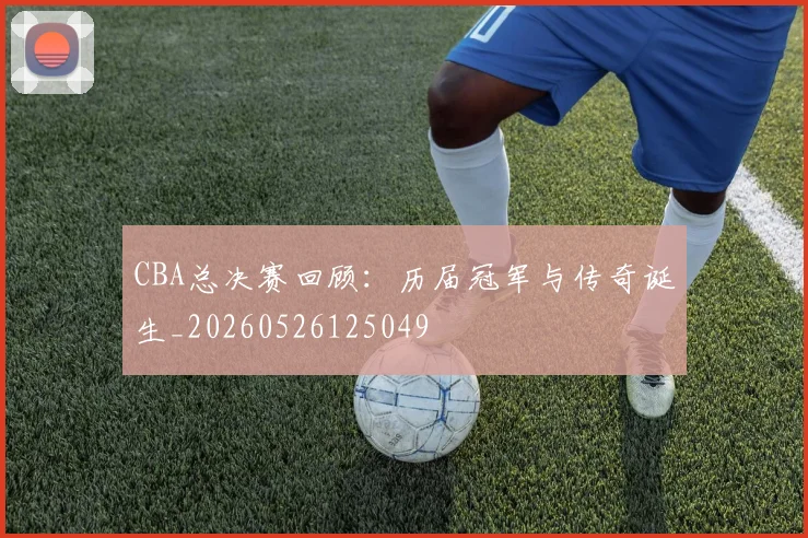 CBA总决赛回顾：历届冠军与传奇诞生_20260526125049