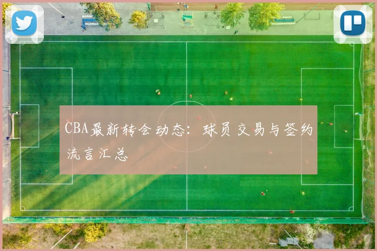 CBA最新转会动态：球员交易与签约流言汇总