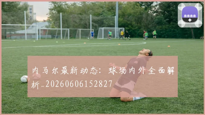 内马尔最新动态：球场内外全面解析_20260606152827