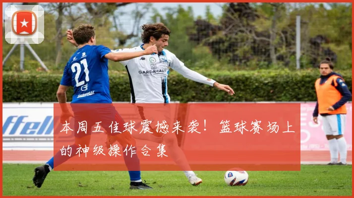 本周五佳球震撼来袭！篮球赛场上的神级操作合集