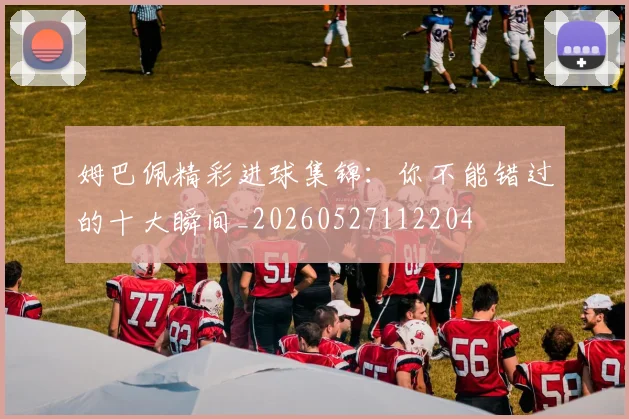 姆巴佩精彩进球集锦：你不能错过的十大瞬间_20260527112204