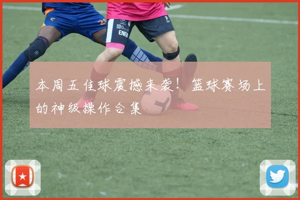 本周五佳球震撼来袭！篮球赛场上的神级操作合集
