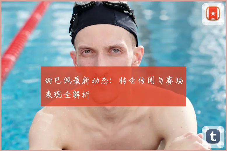 姆巴佩最新动态：转会传闻与赛场表现全解析