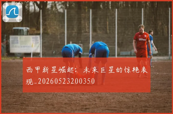 西甲新星崛起：未来巨星的惊艳表现_20260523200350
