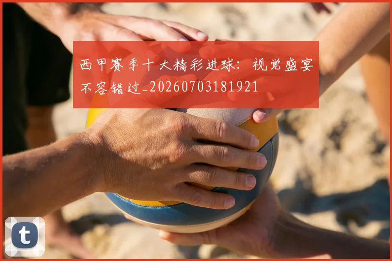 西甲赛季十大精彩进球：视觉盛宴不容错过_20260703181921