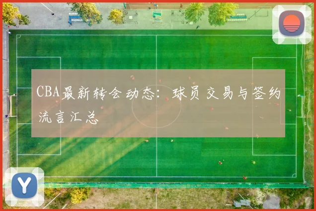 CBA最新转会动态：球员交易与签约流言汇总