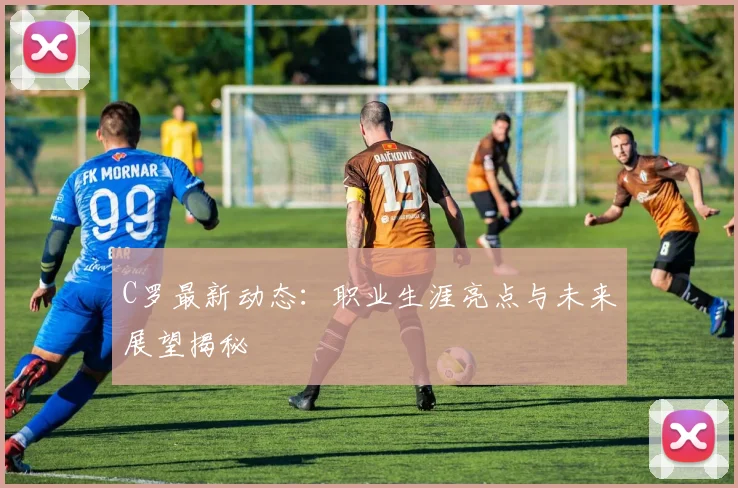C罗最新动态：职业生涯亮点与未来展望揭秘