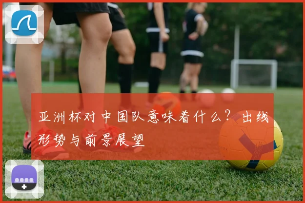 亚洲杯对中国队意味着什么？出线形势与前景展望