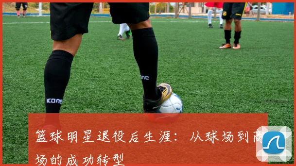 篮球明星退役后生涯：从球场到商场的成功转型