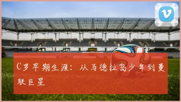 C罗早期生涯：从马德拉岛少年到曼联巨星